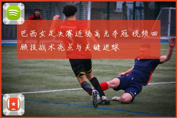 巴西女足决赛连场高光夺冠 视频回顾技战术亮点与关键进球