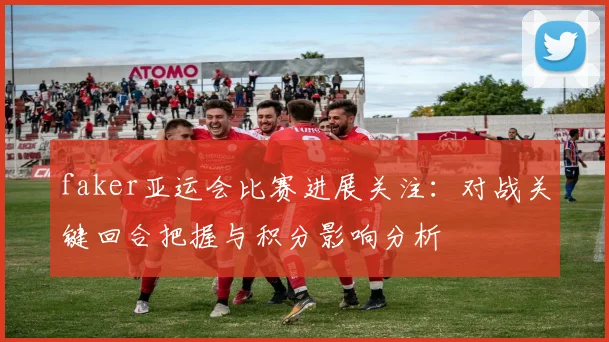 faker亚运会比赛进展关注:对战关键回合把握与积分影响分析