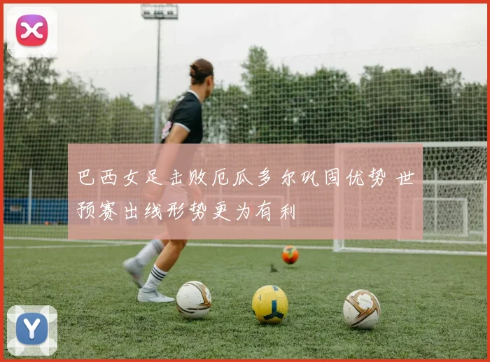 巴西女足击败厄瓜多尔巩固优势 世预赛出线形势更为有利