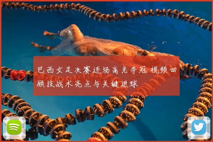 巴西女足决赛连场高光夺冠 视频回顾技战术亮点与关键进球