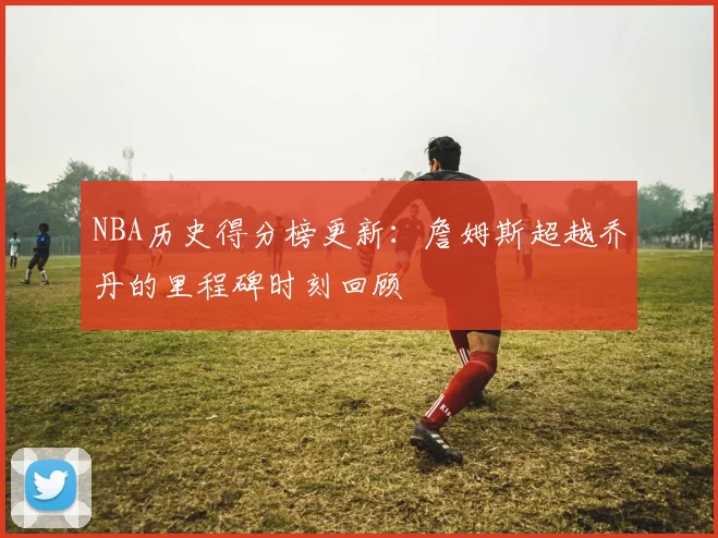 NBA历史得分榜更新：詹姆斯超越乔丹的里程碑时刻回顾
