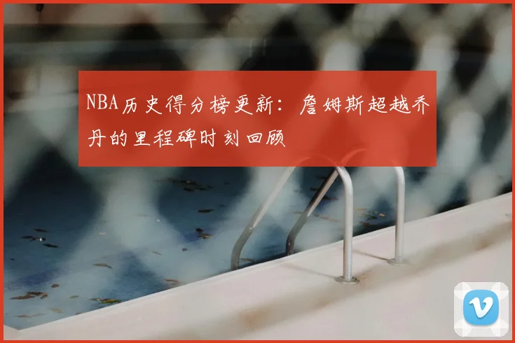 NBA历史得分榜更新：詹姆斯超越乔丹的里程碑时刻回顾