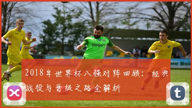2018年世界杯八强对阵回顾：经典战役与晋级之路全解析
